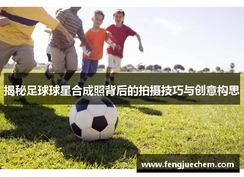 揭秘足球球星合成照背后的拍摄技巧与创意构思